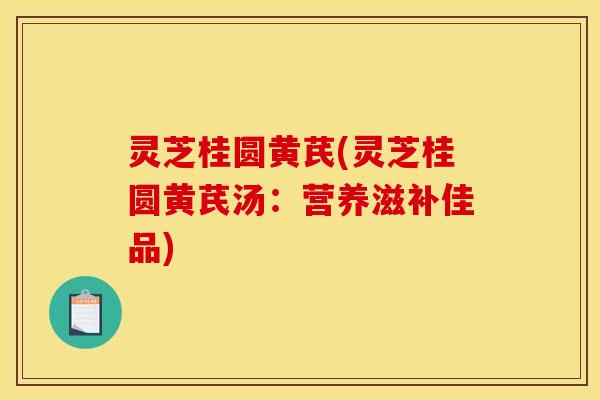 灵芝桂圆黄芪(灵芝桂圆黄芪汤:营养滋补佳品)