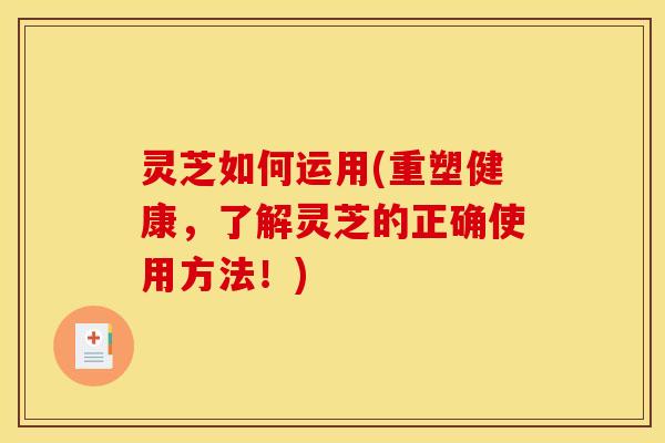 灵芝如何运用(重塑健康,了解灵芝的正确使用方法!)