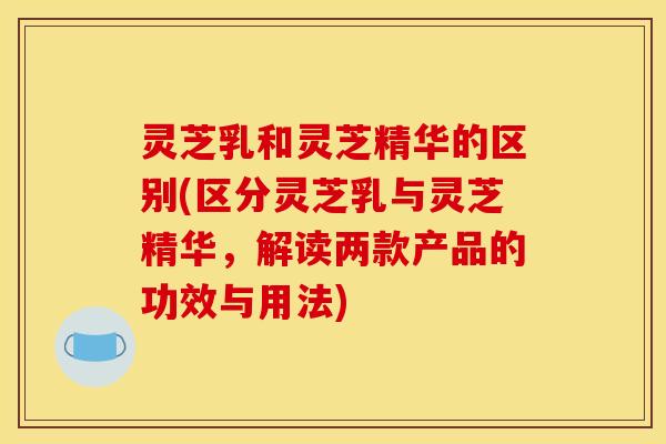 灵芝乳和灵芝精华的区别(区分灵芝乳与灵芝精华，解读两款产品的功效与用法)