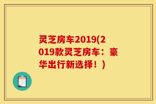 灵芝房车2019(2019款灵芝房车：豪华出行新选择！)
