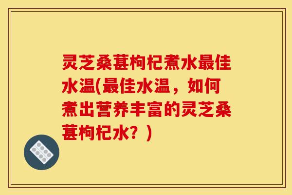 灵芝桑葚枸杞煮水最佳水温(最佳水温,如何煮出营养丰富的灵芝桑葚枸杞水?)