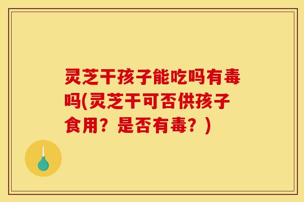 灵芝干孩子能吃吗有毒吗(灵芝干可否供孩子食用？是否有毒？)