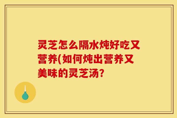 灵芝怎么隔水炖好吃又营养(如何炖出营养又美味的灵芝汤?