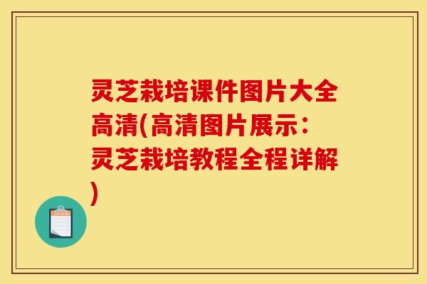 灵芝栽培课件图片大全高清(高清图片展示:灵芝栽培教程全程详解)