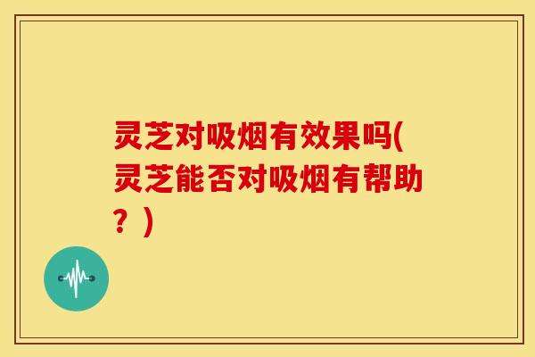 灵芝对吸烟有效果吗(灵芝能否对吸烟有帮助？)