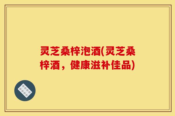 灵芝桑梓泡酒(灵芝桑梓酒,健康滋补佳品)