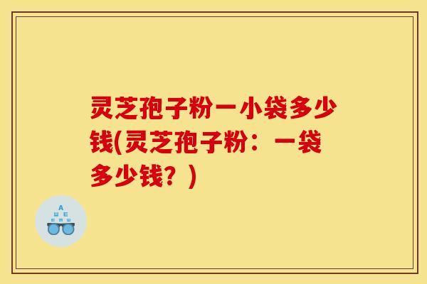 灵芝孢子粉一小袋多少钱(灵芝孢子粉:一袋多少钱?)