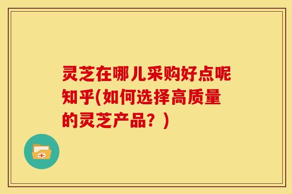 灵芝在哪儿采购好点呢知乎(如何选择高质量的灵芝产品?)