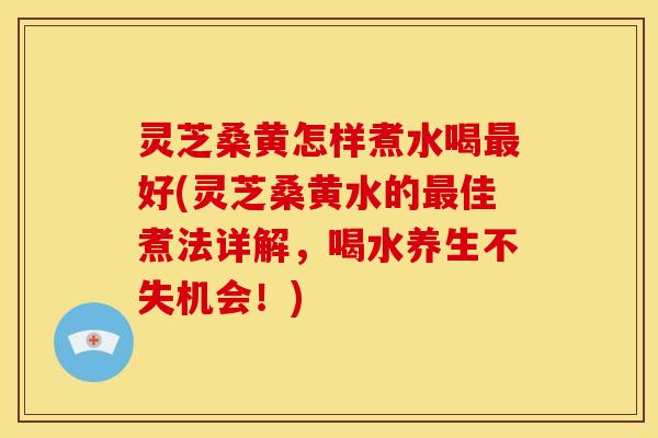 灵芝桑黄怎样煮水喝最好(灵芝桑黄水的最佳煮法详解,喝水养生不失机会!)
