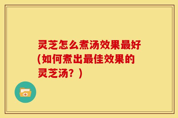 灵芝怎么煮汤效果最好(如何煮出最佳效果的灵芝汤?)