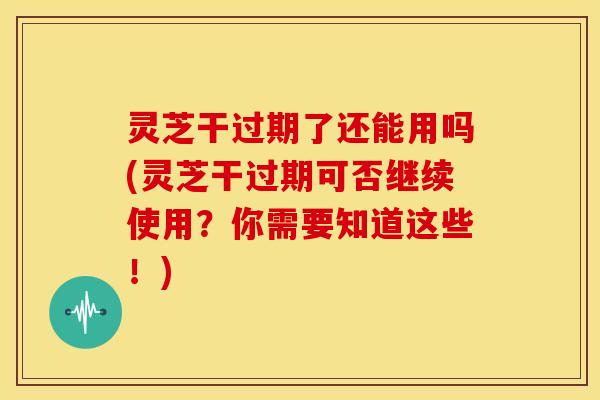 灵芝干过期了还能用吗(灵芝干过期可否继续使用?你需要知道这些!)