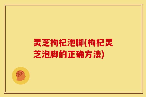 灵芝枸杞泡脚(枸杞灵芝泡脚的正确方法)