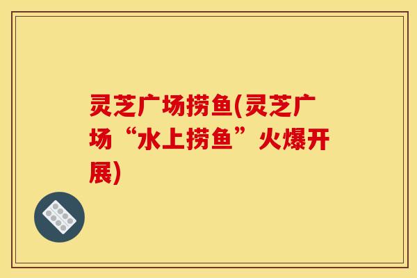 灵芝广场捞鱼(灵芝广场“水上捞鱼”火爆开展)