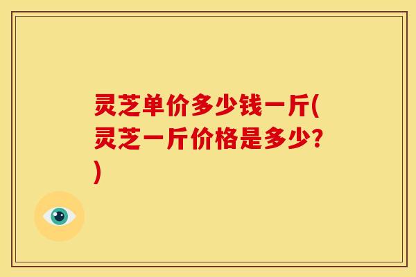 灵芝单价多少钱一斤(灵芝一斤价格是多少?)