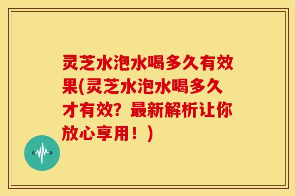 灵芝水泡水喝多久有效果(灵芝水泡水喝多久才有效？最新解析让你放心享用！)