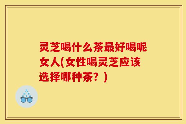 灵芝喝什么茶最好喝呢女人(女性喝灵芝应该选择哪种茶?)