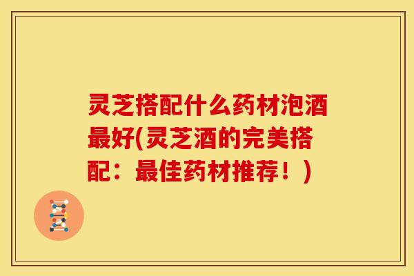 灵芝搭配什么药材泡酒最好(灵芝酒的完美搭配:最佳药材推荐!)