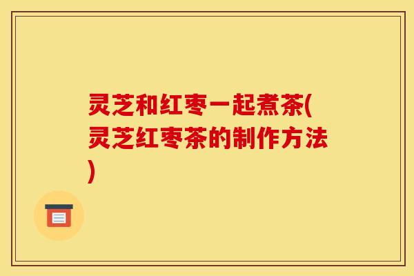 灵芝和红枣一起煮茶(灵芝红枣茶的制作方法)