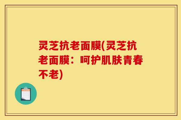 灵芝抗老面膜(灵芝抗老面膜:呵护肌肤青春不老)