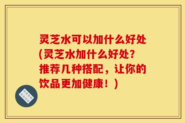 灵芝水可以加什么好处(灵芝水加什么好处？推荐几种搭配，让你的饮品更加健康！)