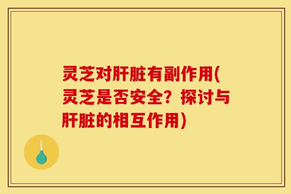 灵芝对肝脏有副作用(灵芝是否安全？探讨与肝脏的相互作用)