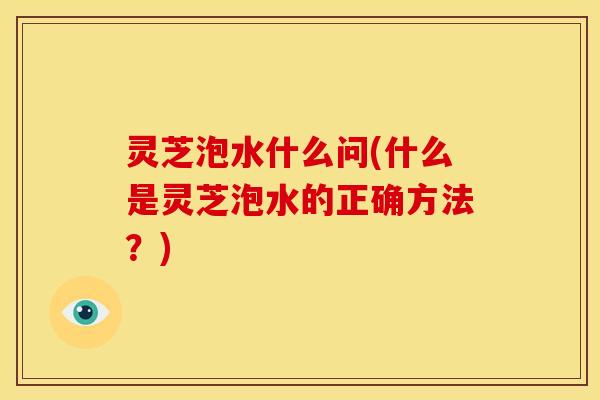 灵芝泡水什么问(什么是灵芝泡水的正确方法?)