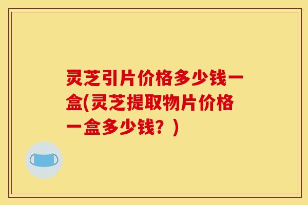 灵芝引片价格多少钱一盒(灵芝提取物片价格一盒多少钱?)