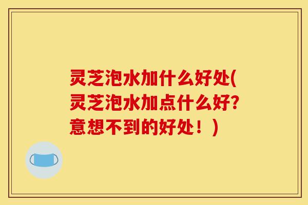 灵芝泡水加什么好处(灵芝泡水加点什么好?意想不到的好处!)