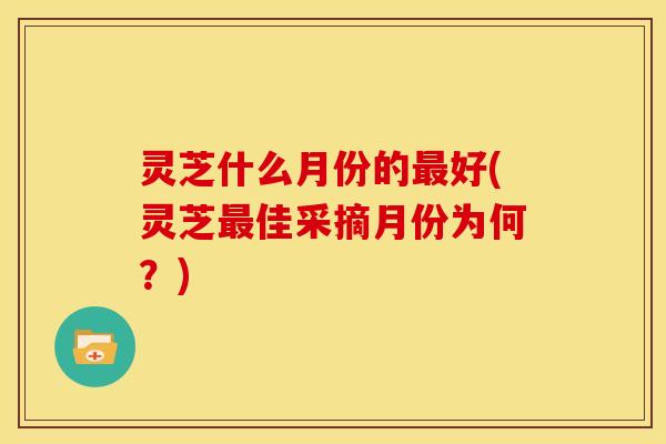 灵芝什么月份的最好(灵芝最佳采摘月份为何?)