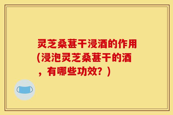 灵芝桑葚干浸酒的作用(浸泡灵芝桑葚干的酒,有哪些功效?)