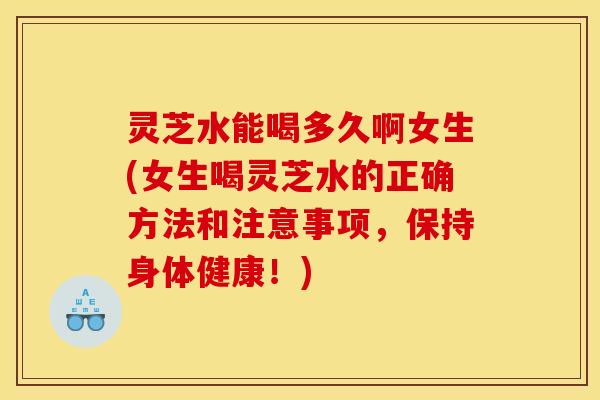 灵芝水能喝多久啊女生(女生喝灵芝水的正确方法和注意事项,保持身体健康!)