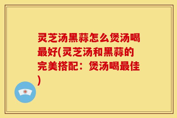 灵芝汤黑蒜怎么煲汤喝最好(灵芝汤和黑蒜的完美搭配:煲汤喝最佳)
