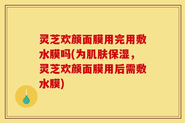 灵芝欢颜面膜用完用敷水膜吗(为肌肤保湿,灵芝欢颜面膜用后需敷水膜)