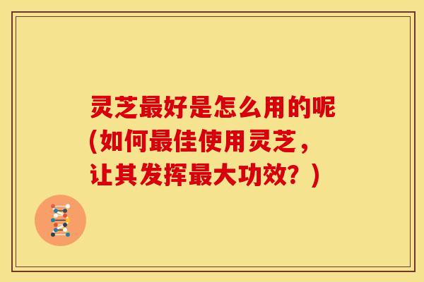 灵芝最好是怎么用的呢(如何最佳使用灵芝,让其发挥最大功效?)