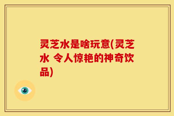 灵芝水是啥玩意(灵芝水 令人惊艳的神奇饮品)