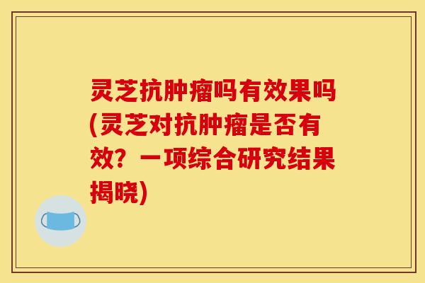 灵芝抗肿瘤吗有效果吗(灵芝对抗肿瘤是否有效?一项综合研究结果揭晓)