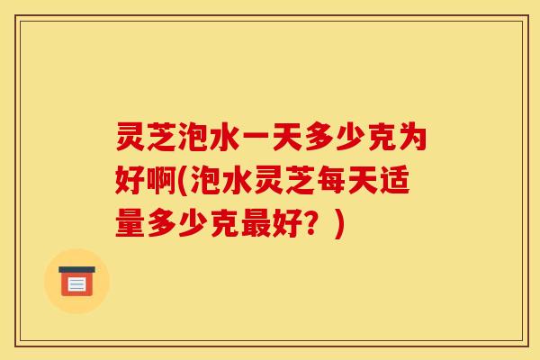 灵芝泡水一天多少克为好啊(泡水灵芝每天适量多少克最好?)