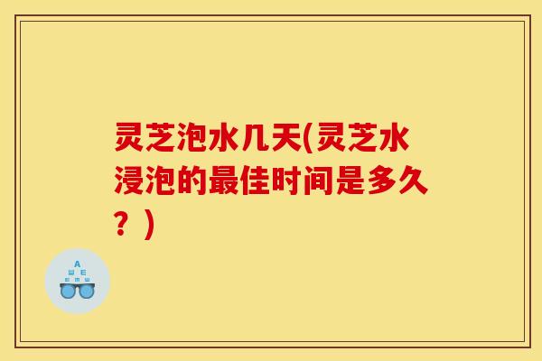 灵芝泡水几天(灵芝水浸泡的最佳时间是多久?)