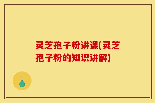 灵芝孢子粉讲课(灵芝孢子粉的知识讲解)