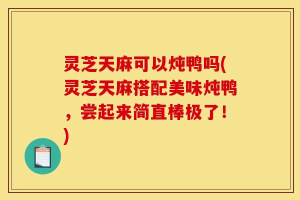 灵芝天麻可以炖鸭吗(灵芝天麻搭配美味炖鸭,尝起来简直棒极了!)