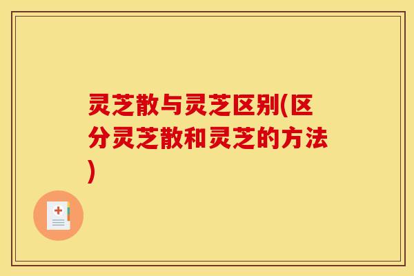 灵芝散与灵芝区别(区分灵芝散和灵芝的方法)
