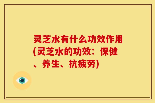 灵芝水有什么功效作用(灵芝水的功效:保健、养生、抗疲劳)