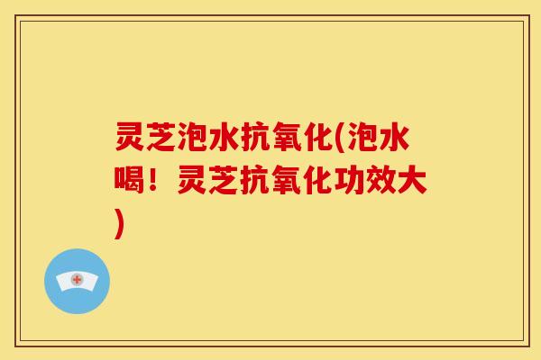 灵芝泡水抗氧化(泡水喝!灵芝抗氧化功效大)