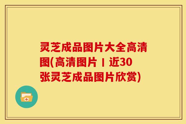 灵芝成品图片大全高清图(高清图片丨近30张灵芝成品图片欣赏)