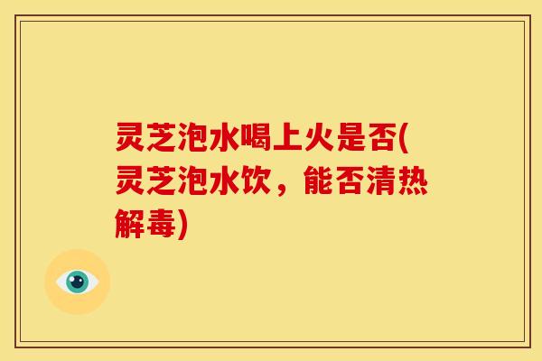 灵芝泡水喝上火是否(灵芝泡水饮，能否清热解毒)