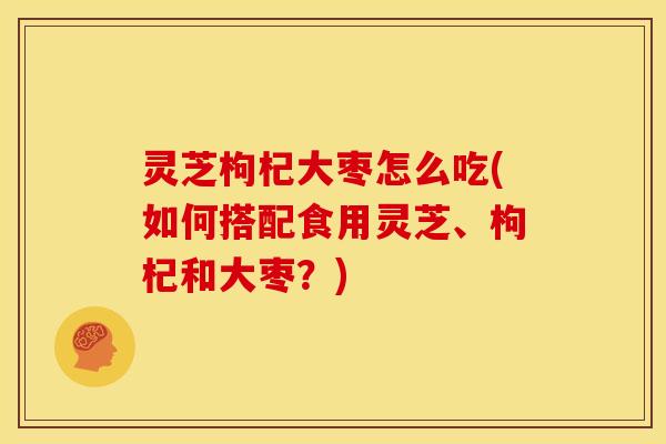 灵芝枸杞大枣怎么吃(如何搭配食用灵芝、枸杞和大枣？)