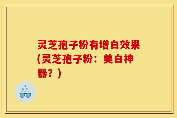 灵芝孢子粉有增白效果(灵芝孢子粉:美白神器?)