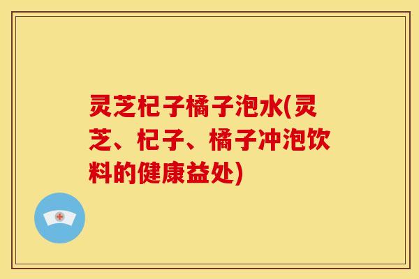 灵芝杞子橘子泡水(灵芝、杞子、橘子冲泡饮料的健康益处)