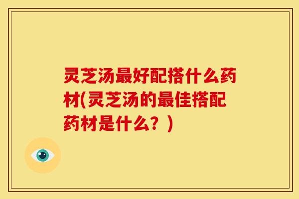 灵芝汤最好配搭什么药材(灵芝汤的最佳搭配药材是什么?)