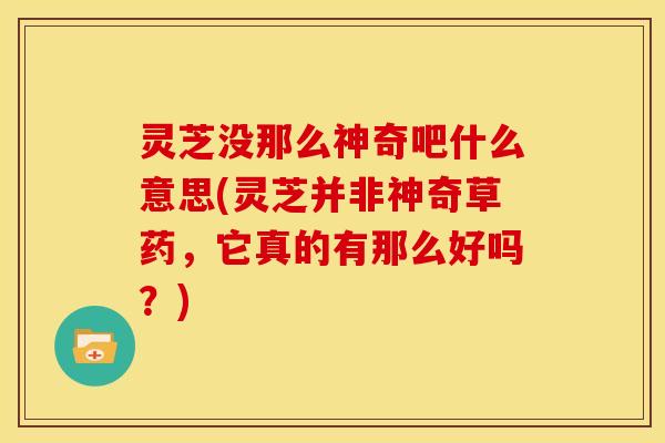 灵芝没那么神奇吧什么意思(灵芝并非神奇草药,它真的有那么好吗?)